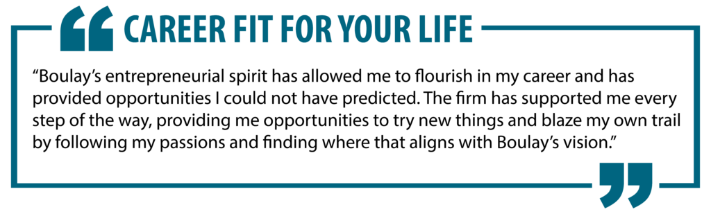 Career Fit For Your Life. "Boulay's entrepreneurial spirit has allowed me to flourish in my career and has provided opportunities I could not have predicted. The firm has supported me every step of the way, providing me opportunities to try new things and blaze my own trail by following my passions and finding where that aligns with Boulay's vision."