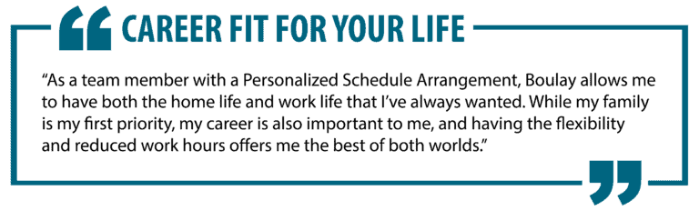 Career Fit For Your Life. "As a team member with a Personalized Schedule Arrangement, Boulay allows me to have both the home life and work life that I've always wanted. While my family is my first priority, my career is also important to me, and having the flexibility and reduced office hours offers me the best of both worlds."